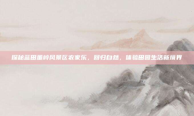 探秘蓝田董岭风景区农家乐，回归自然，体验田园生活新境界