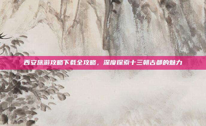 西安旅游攻略下载全攻略，深度探索十三朝古都的魅力