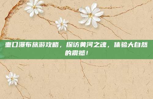 壶口瀑布旅游攻略，探访黄河之魂，体验大自然的震撼！