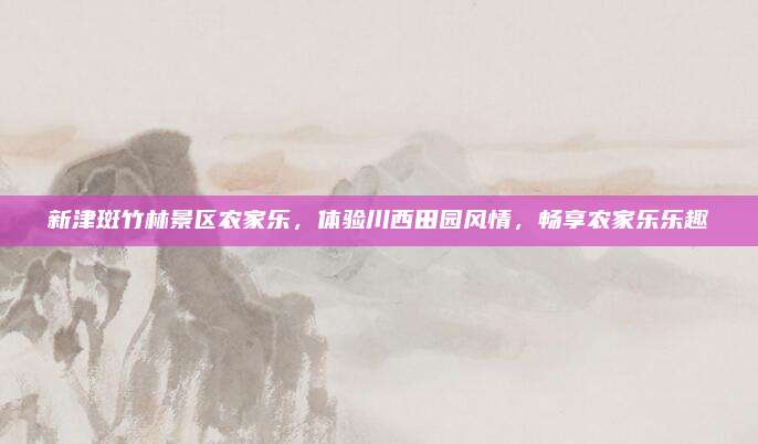 新津斑竹林景区农家乐，体验川西田园风情，畅享农家乐乐趣