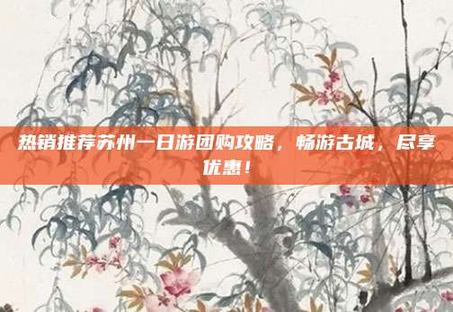 热销推荐苏州一日游团购攻略，畅游古城，尽享优惠！