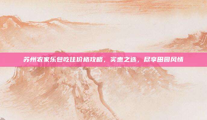 苏州农家乐包吃住价格攻略，实惠之选，尽享田园风情