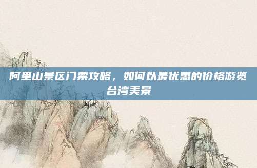 阿里山景区门票攻略，如何以最优惠的价格游览台湾美景