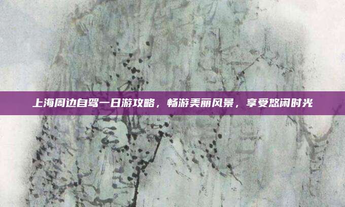 上海周边自驾一日游攻略,畅游美丽风景,享受悠闲时光
