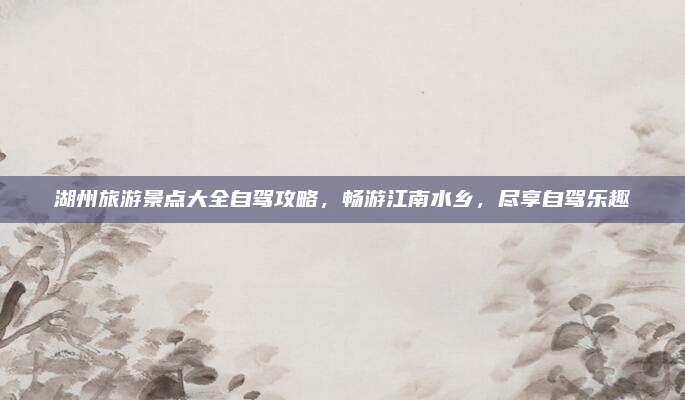 湖州旅游景点大全自驾攻略,畅游江南水乡,尽享自驾乐趣
