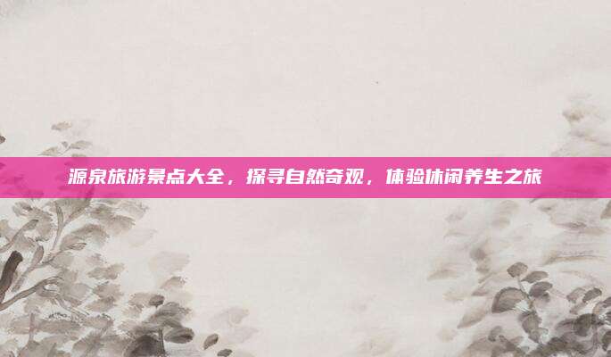 源泉旅游景点大全，探寻自然奇观，体验休闲养生之旅