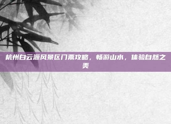 杭州白云源风景区门票攻略，畅游山水，体验自然之美