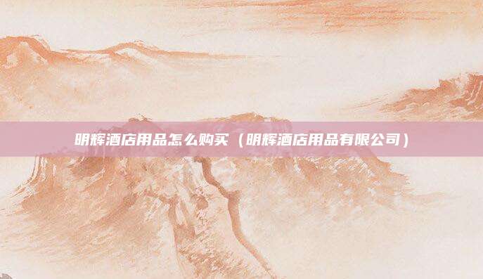 明辉酒店用品怎么购买(明辉酒店用品有限公司)