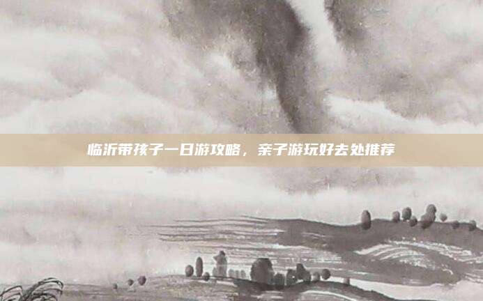 临沂带孩子一日游攻略，亲子游玩好去处推荐