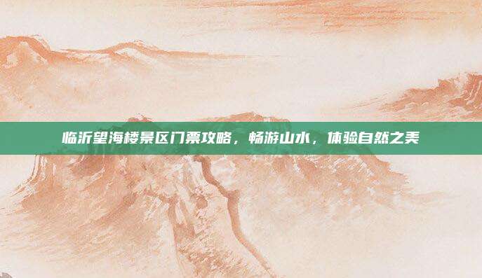 临沂望海楼景区门票攻略，畅游山水，体验自然之美