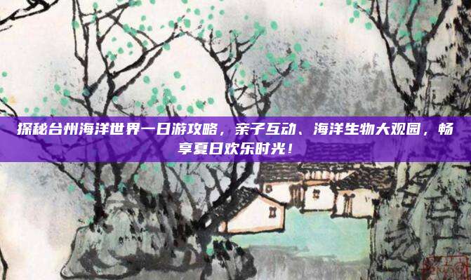 探秘台州海洋世界一日游攻略，亲子互动、海洋生物大观园，畅享夏日欢乐时光！