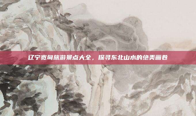 辽宁宽甸旅游景点大全，探寻东北山水的绝美画卷