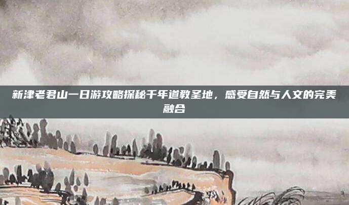新津老君山一日游攻略探秘千年道教圣地，感受自然与人文的完美融合