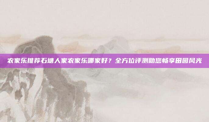 农家乐推荐石塘人家农家乐哪家好？全方位评测助您畅享田园风光