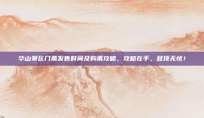 华山景区门票发售时间及购票攻略，攻略在手，登顶无忧！