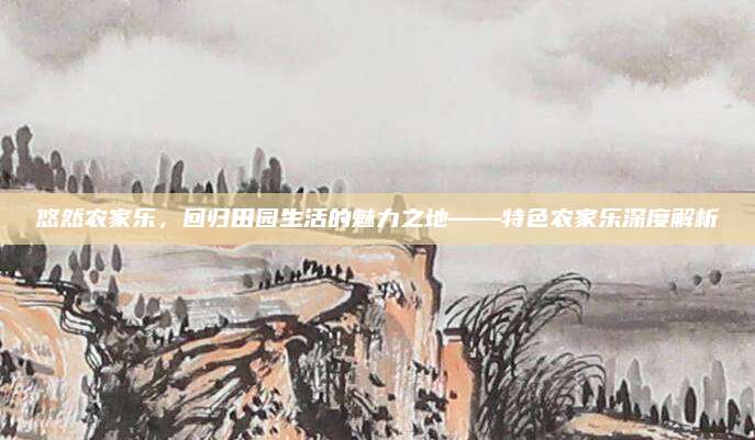 悠然农家乐，回归田园生活的魅力之地——特色农家乐深度解析