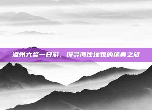漳州六鳌一日游，探寻海蚀地貌的绝美之旅