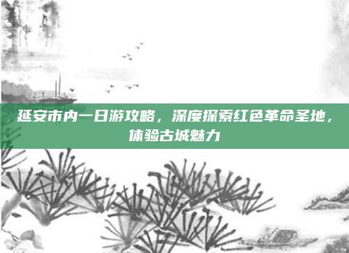 延安市内一日游攻略，深度探索红色革命圣地，体验古城魅力
