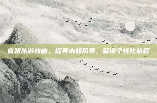 客路旅游攻略，探寻未知风景，解锁个性化旅程