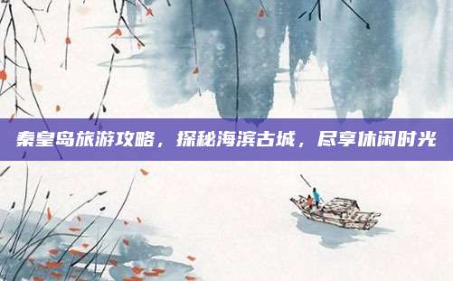 秦皇岛旅游攻略，探秘海滨古城，尽享休闲时光