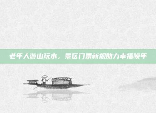 老年人游山玩水，景区门票新规助力幸福晚年