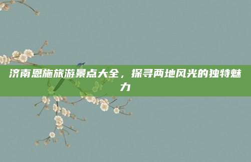 济南恩施旅游景点大全，探寻两地风光的独特魅力