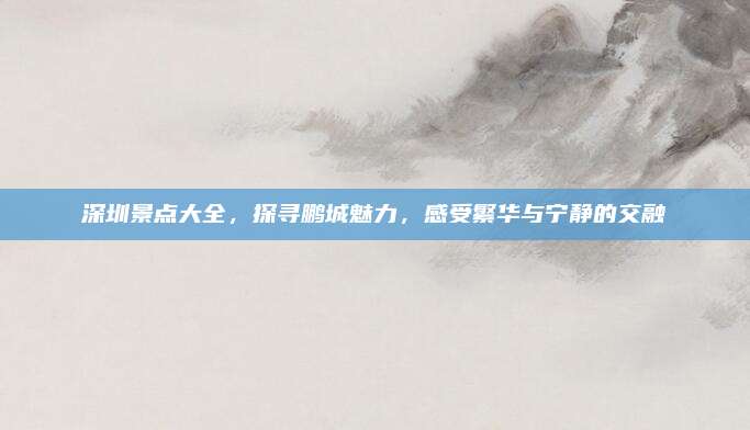 深圳景点大全，探寻鹏城魅力，感受繁华与宁静的交融
