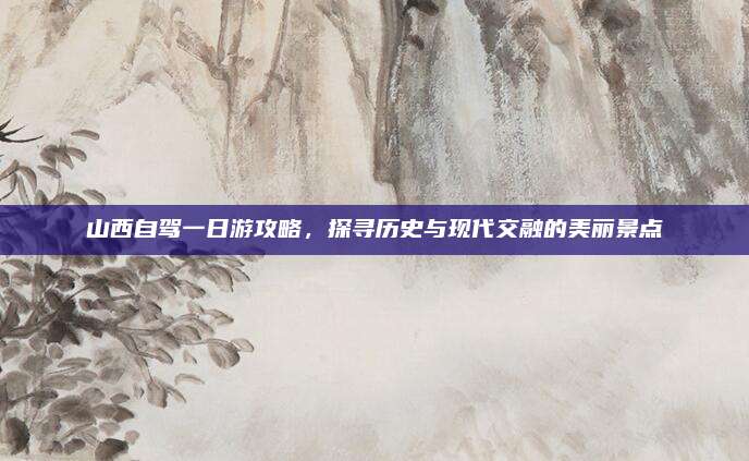 山西自驾一日游攻略，探寻历史与现代交融的美丽景点