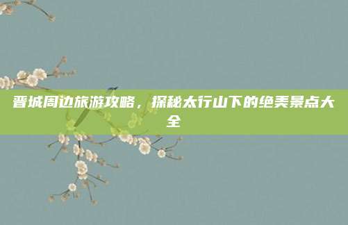 晋城周边旅游攻略，探秘太行山下的绝美景点大全
