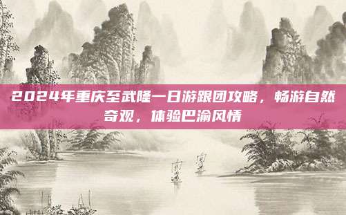 2024年重庆至武隆一日游跟团攻略,畅游自然奇观,体验巴渝风情