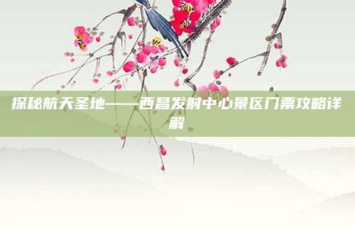 探秘航天圣地——西昌发射中心景区门票攻略详解