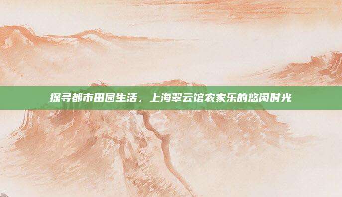 探寻都市田园生活，上海翠云馆农家乐的悠闲时光