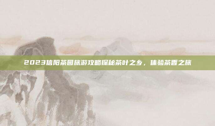 2023信阳茶园旅游攻略探秘茶叶之乡，体验茶香之旅
