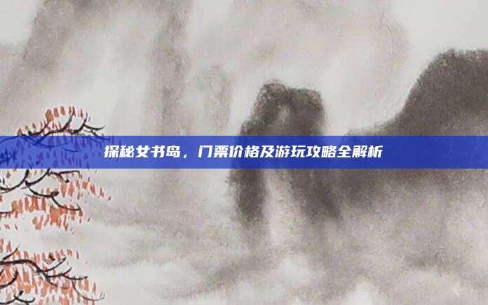 探秘女书岛，门票价格及游玩攻略全解析