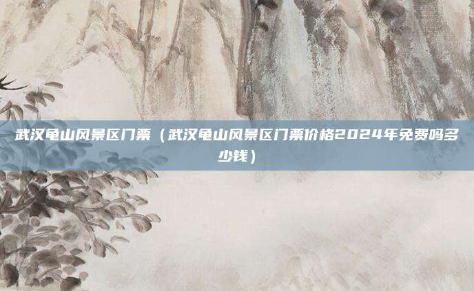 武汉龟山风景区门票（武汉龟山风景区门票价格2024年免费吗多少钱）