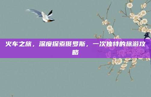 火车之旅，深度探索俄罗斯，一次独特的旅游攻略