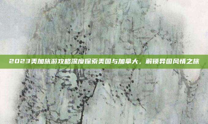 2023美加旅游攻略深度探索美国与加拿大，解锁异国风情之旅