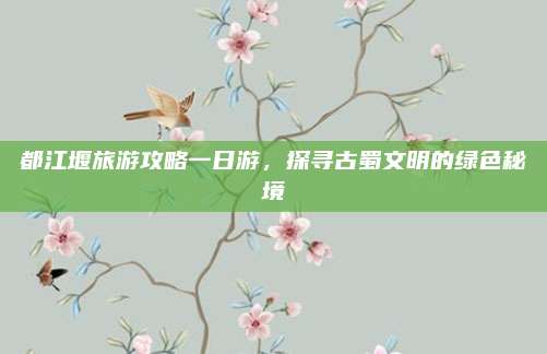 都江堰旅游攻略一日游，探寻古蜀文明的绿色秘境