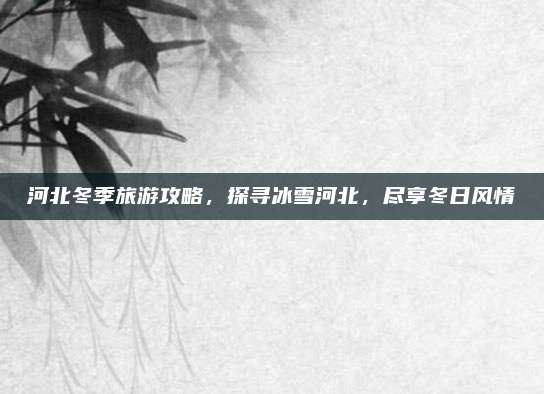 河北冬季旅游攻略，探寻冰雪河北，尽享冬日风情