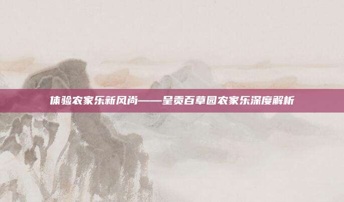 体验农家乐新风尚——呈贡百草园农家乐深度解析