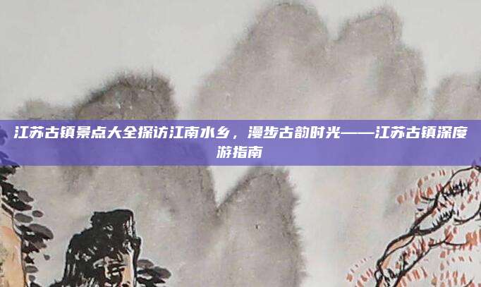 江苏古镇景点大全探访江南水乡，漫步古韵时光——江苏古镇深度游指南