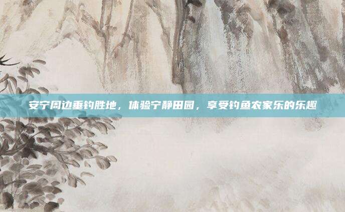 安宁周边垂钓胜地，体验宁静田园，享受钓鱼农家乐的乐趣