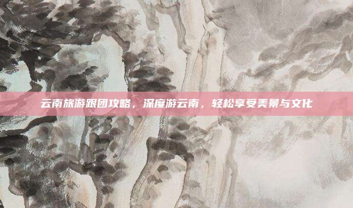 云南旅游跟团攻略，深度游云南，轻松享受美景与文化