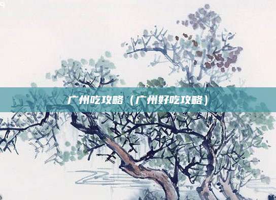 广州吃攻略(广州好吃攻略)
