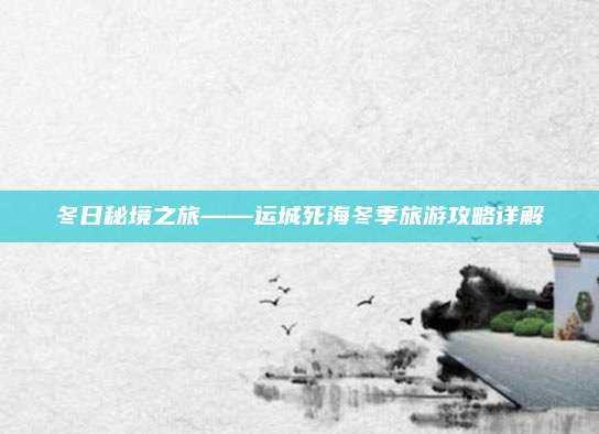 冬日秘境之旅——运城死海冬季旅游攻略详解