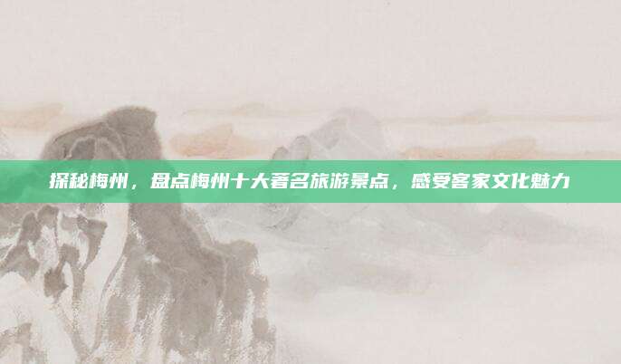 探秘梅州，盘点梅州十大著名旅游景点，感受客家文化魅力