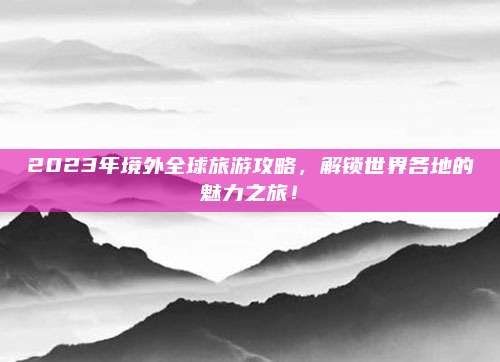 2023年境外全球旅游攻略，解锁世界各地的魅力之旅！