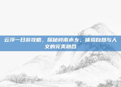 云浮一日游攻略，探秘岭南水乡，体验自然与人文的完美融合