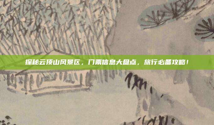 探秘云顶山风景区，门票信息大盘点，旅行必备攻略！