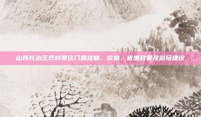山西长治王莽岭景区门票攻略，价格、优惠政策及游玩建议